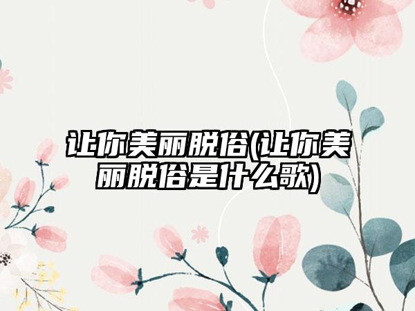 让你美丽脱俗(让你美丽脱俗是什么歌)