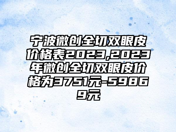 宁波微创全切双眼皮价格表2023,2023年微创全切双眼皮价格为3751元-59869元