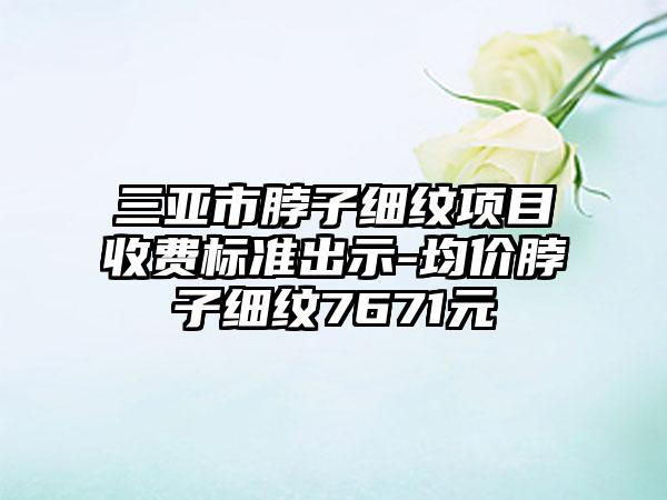 三亚市脖子细纹项目收费标准出示-均价脖子细纹7671元