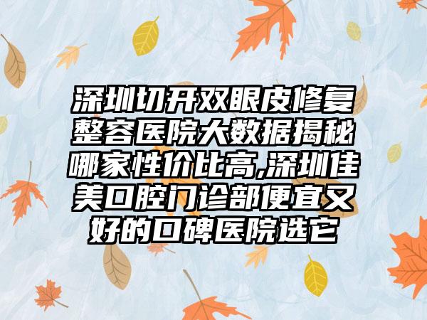 深圳切开双眼皮修复整容医院大数据揭秘哪家性价比高,深圳佳美口腔门诊部便宜又好的口碑医院选它