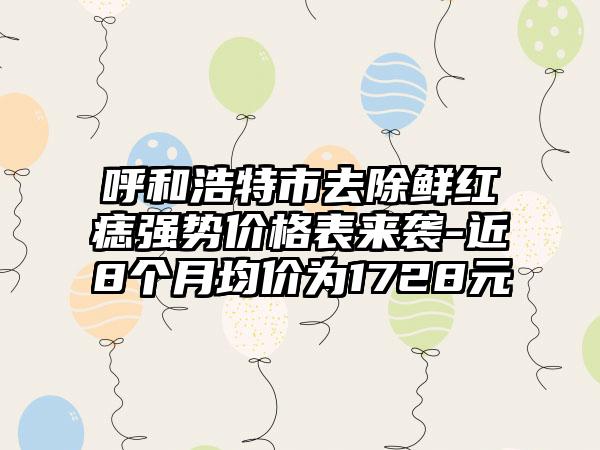 呼和浩特市去除鲜红痣强势价格表来袭-近8个月均价为1728元