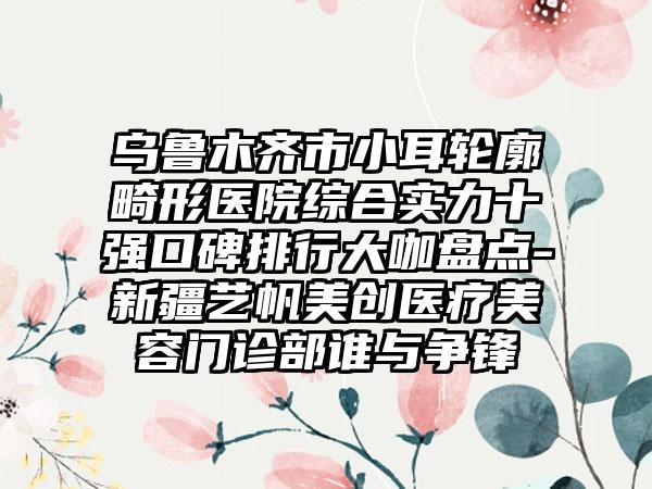 乌鲁木齐市小耳轮廓畸形医院综合实力十强口碑排行大咖盘点-新疆艺帆美创医疗美容门诊部谁与争锋