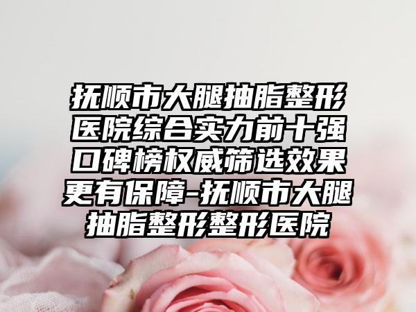 抚顺市大腿抽脂整形医院综合实力前十强口碑榜权威筛选成果更有保护-抚顺市大腿抽脂整形整形医院