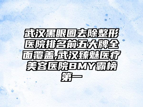 武汉黑眼圈去除整形医院排名前五大牌多面覆盖,武汉臻魅医疗美容医院BMY霸榜第一