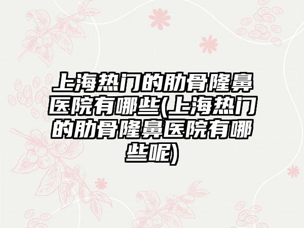 上海热门的肋骨隆鼻医院有哪些(上海热门的肋骨隆鼻医院有哪些呢)