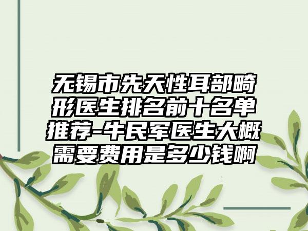 无锡市先天性耳部畸形医生排名前十名单推荐-牛民军医生大概需要费用是多少钱啊