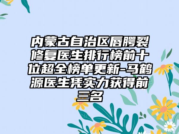 内蒙古自治区唇腭裂修复医生排行榜前十位超全榜单更新-马鹤源医生凭实力获得前三名