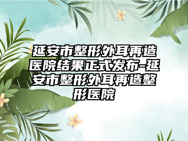 延安市整形外耳再造医院结果正式发布-延安市整形外耳再造整形医院