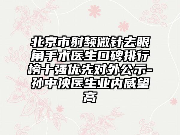 北京市射频微针去眼角手术医生口碑排行榜十强优先对外公示-孙中泱医生业内威望高