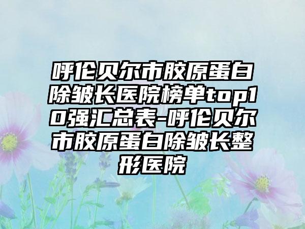 呼伦贝尔市胶原蛋白除皱长医院榜单top10强汇总表-呼伦贝尔市胶原蛋白除皱长整形医院