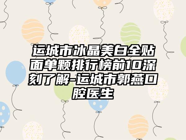 运城市冰晶美白全贴面单颗排行榜前10深刻了解-运城市郭燕口腔医生