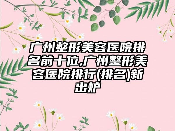 广州整形美容医院排名前十位,广州整形美容医院排行(排名)新出炉