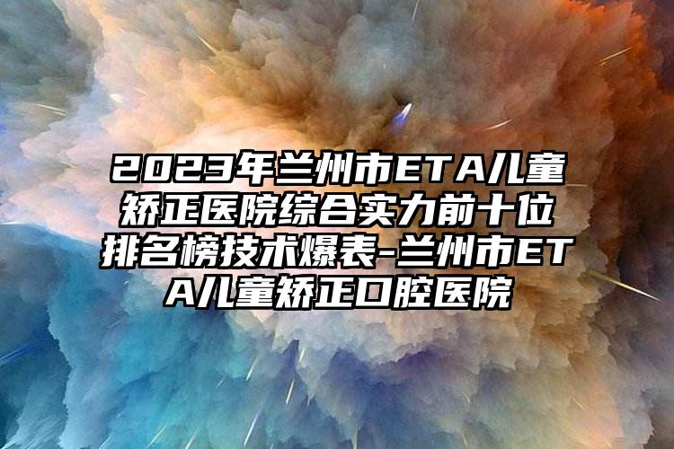 2023年兰州市ETA儿童矫正医院综合实力前十位排名榜技术爆表-兰州市ETA儿童矫正口腔医院