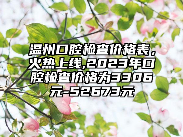 温州口腔检查价格表，火热上线,2023年口腔检查价格为3306元-52673元