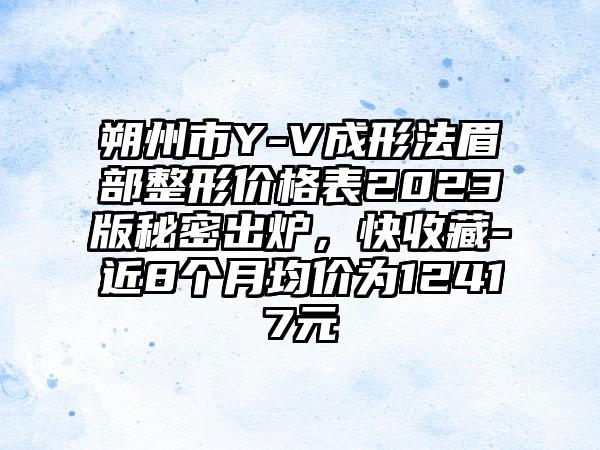 朔州市Y-V成形法眉部整形价格表2023版秘密出炉，快收藏-近8个月均价为12417元