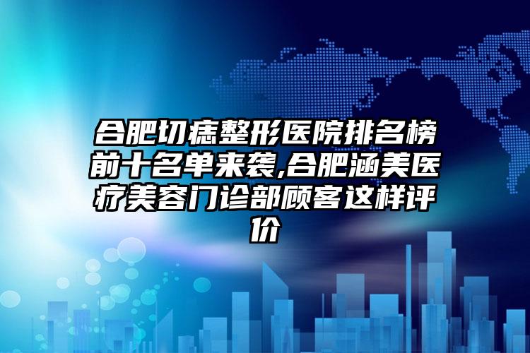 合肥切痣整形医院排名榜前十名单来袭,合肥涵美医疗美容门诊部顾客这样评价