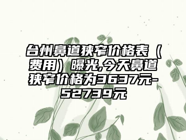 台州鼻道狭窄价格表（费用）曝光,今天鼻道狭窄价格为3637元-52739元