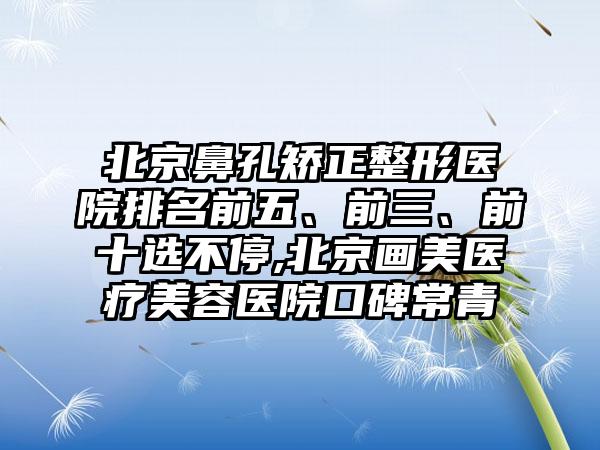 北京鼻孔矫正整形医院排名前五、前三、前十选不停,北京画美医疗美容医院口碑常青