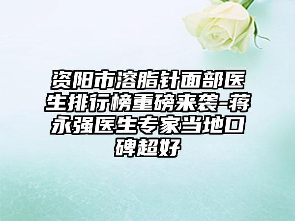 资阳市溶脂针面部医生排行榜重磅来袭-蒋永强医生骨干医生当地口碑超好