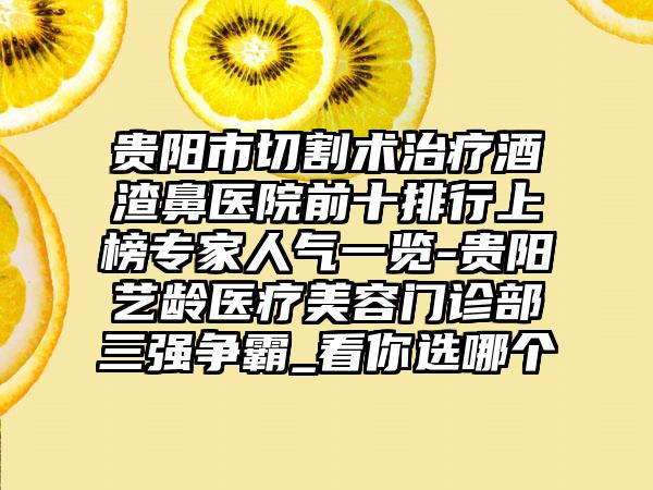 贵阳市切割术治疗酒渣鼻医院前十排行上榜骨干医生人气一览-贵阳艺龄医疗美容门诊部三强争霸_看你选哪个