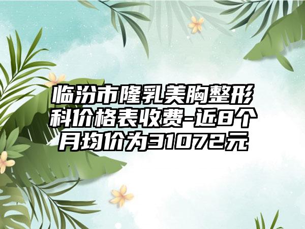 临汾市隆乳美胸整形科价格表收费-近8个月均价为31072元