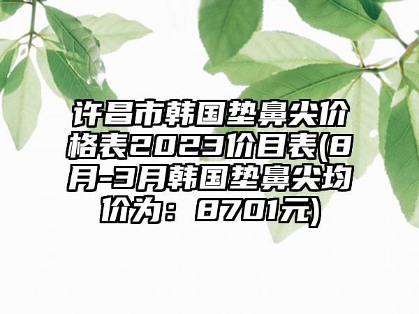 许昌市韩国垫鼻尖价格表2023价目表(8月-3月韩国垫鼻尖均价为：8701元)