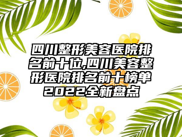 四川整形美容医院排名前十位,四川美容整形医院排名前十榜单2022全新盘点