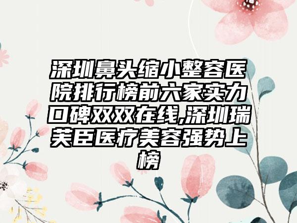 深圳鼻头缩小整容医院排行榜前六家实力口碑双双在线,深圳瑞芙臣医疗美容强势上榜