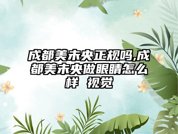 成都美未央正规吗,成都美未央做眼睛怎么样 视觉