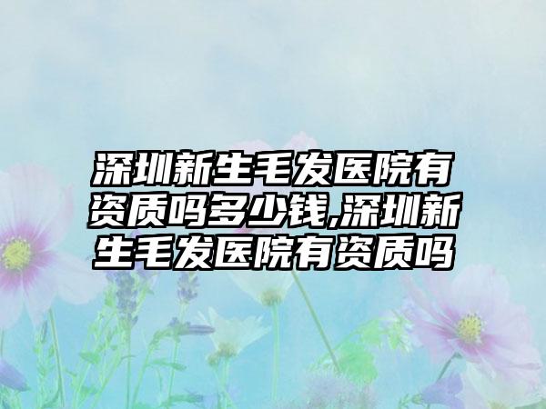 深圳新生毛发医院有资质吗多少钱,深圳新生毛发医院有资质吗