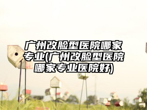 广州改脸型医院哪家正规(广州改脸型医院哪家正规医院好)