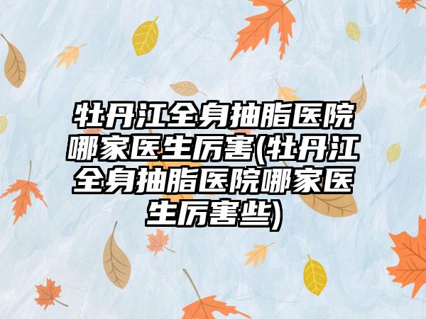 牡丹江全身抽脂医院哪家医生厉害(牡丹江全身抽脂医院哪家医生厉害些)