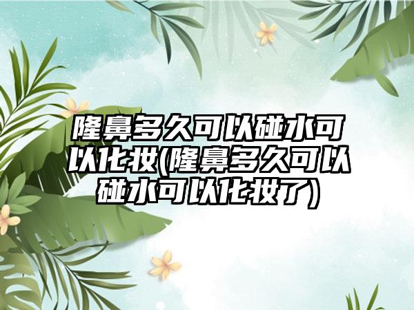 隆鼻多久可以碰水可以化妆(隆鼻多久可以碰水可以化妆了)