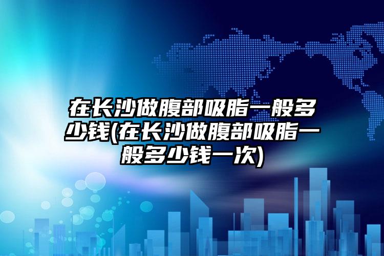 在长沙做腹部吸脂一般多少钱(在长沙做腹部吸脂一般多少钱一次)