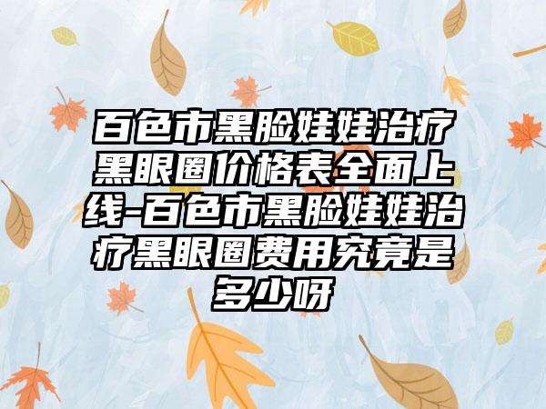 百色市黑脸娃娃治疗黑眼圈价格表多面上线-百色市黑脸娃娃治疗黑眼圈费用究竟是多少呀