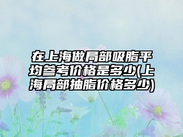 在上海做局部吸脂平均参考价格是多少(上海局部抽脂价格多少)