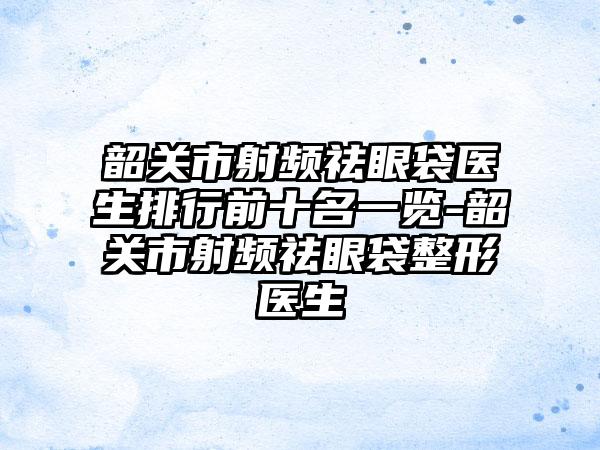 韶关市射频祛眼袋医生排行前十名一览-韶关市射频祛眼袋整形医生