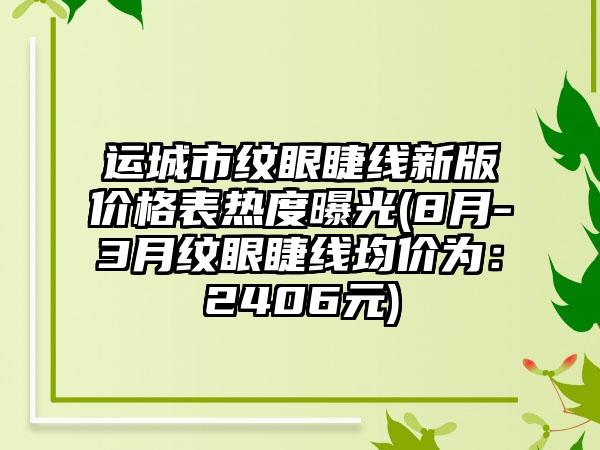 运城市纹眼睫线新版价格表热度曝光(8月-3月纹眼睫线均价为：2406元)