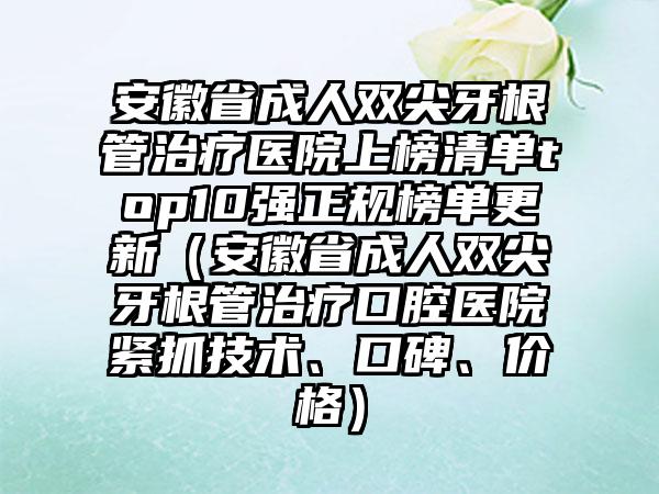 安徽省成人双尖牙根管治疗医院上榜清单top10强正规榜单更新（安徽省成人双尖牙根管治疗口腔医院紧抓技术、口碑、价格）