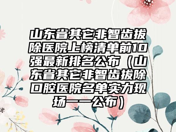 山东省其它非智齿拔除医院上榜清单前10强非常新排名公布（山东省其它非智齿拔除口腔医院名单实力现场一一公布）