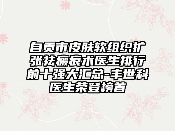 自贡市皮肤软组织扩张祛瘢痕术医生排行前十强大汇总-丰世科医生荣登榜首