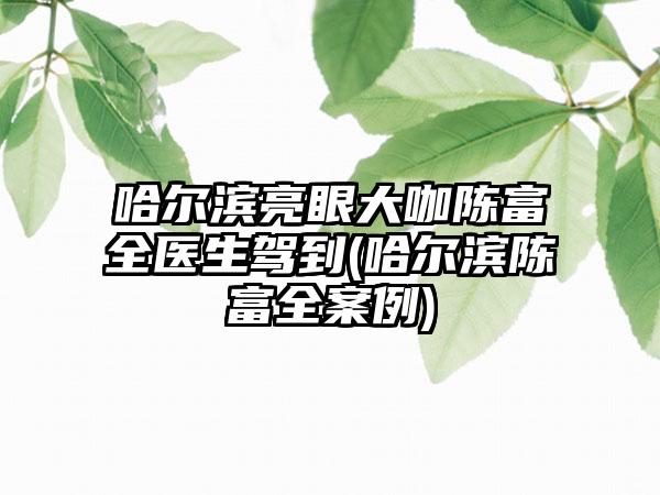 哈尔滨亮眼大咖陈富全医生驾到(哈尔滨陈富全实例)