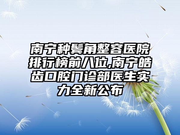 南宁种鬓角整容医院排行榜前八位,南宁皓齿口腔门诊部医生实力全新公布