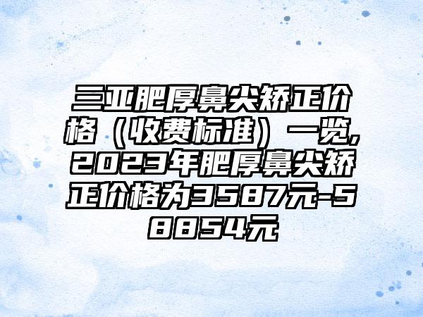 三亚肥厚鼻尖矫正价格（收费标准）一览,2023年肥厚鼻尖矫正价格为3587元-58854元