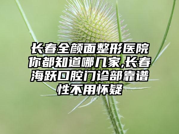 长春全颜面整形医院你都知道哪几家,长春海跃口腔门诊部靠谱性不用怀疑