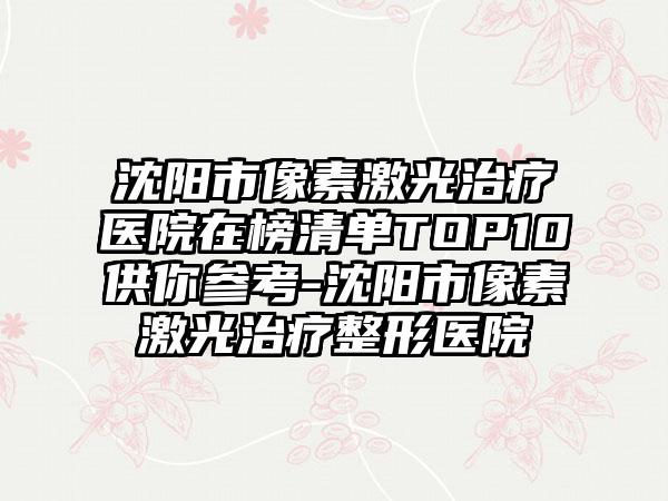 沈阳市像素激光治疗医院在榜清单TOP10供你参考-沈阳市像素激光治疗整形医院