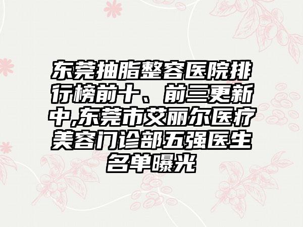 东莞抽脂整容医院排行榜前十、前三更新中,东莞市艾丽尔医疗美容门诊部五强医生名单曝光