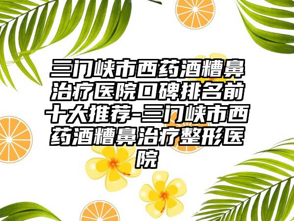 三门峡市西药酒糟鼻治疗医院口碑排名前十大推荐-三门峡市西药酒糟鼻治疗整形医院