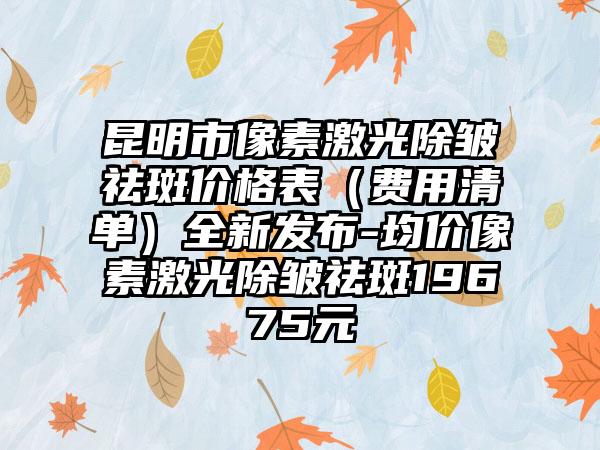 昆明市像素激光除皱祛斑价格表（费用清单）全新发布-均价像素激光除皱祛斑19675元