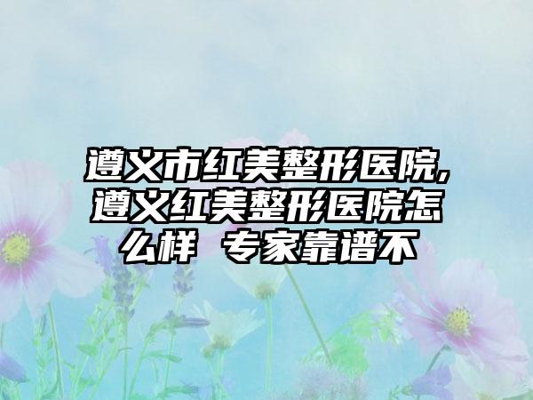 遵义市红美整形医院,遵义红美整形医院怎么样 骨干医生靠谱不